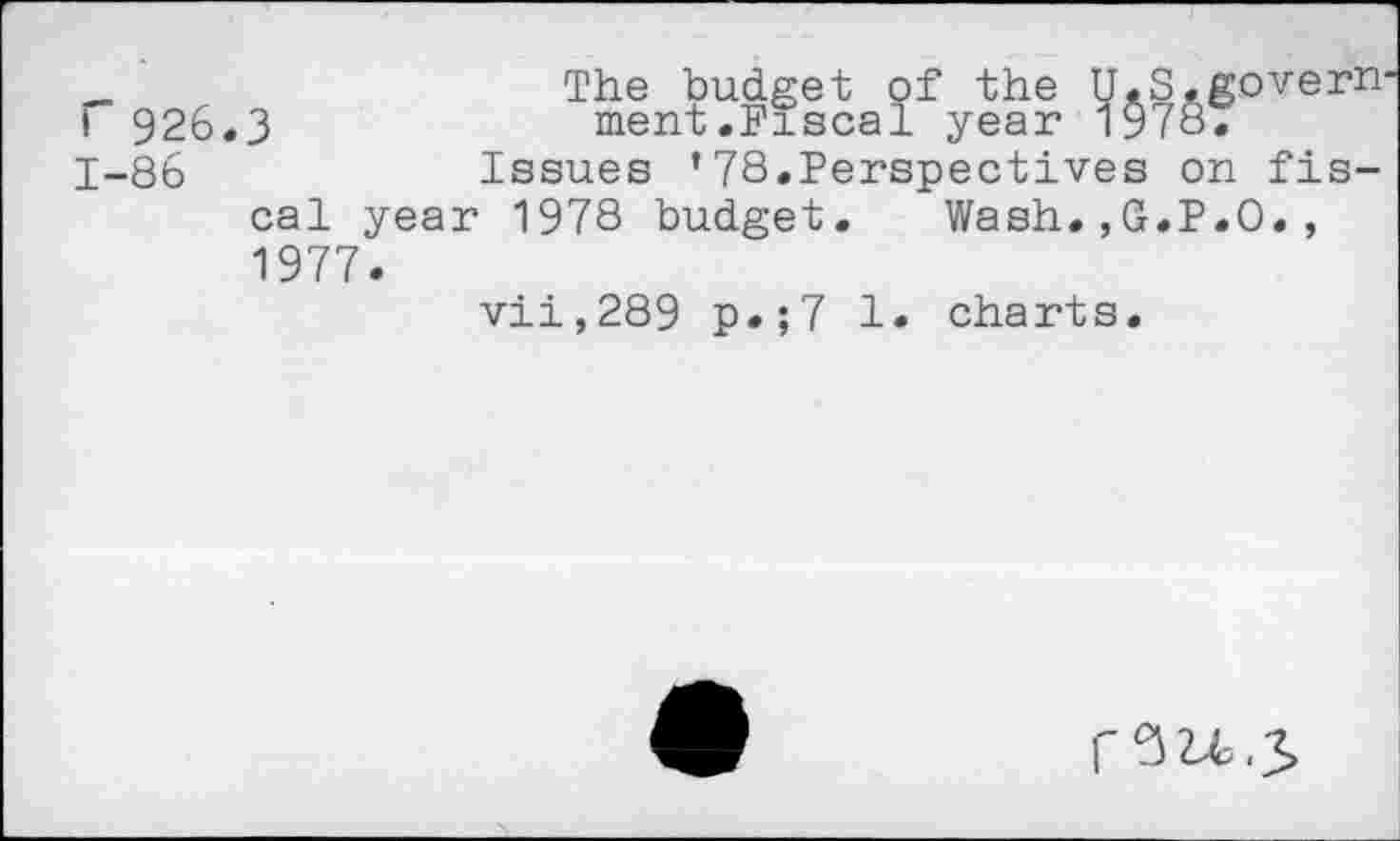 ﻿_	The budget of the U.S.govern
I 926.3	ment.Fiscal year 1978.
1-86	Issues ’78.Perspectives on fis-
cal year 1978 budget. Wash.,G.P.O., 1977.
vii,289 p.;7 1. charts.